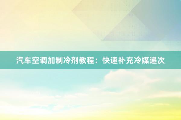 汽车空调加制冷剂教程：快速补充冷媒递次